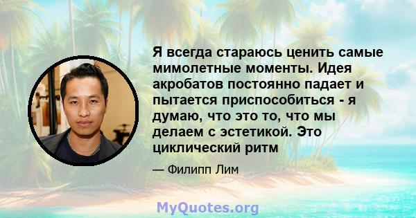 Я всегда стараюсь ценить самые мимолетные моменты. Идея акробатов постоянно падает и пытается приспособиться - я думаю, что это то, что мы делаем с эстетикой. Это циклический ритм