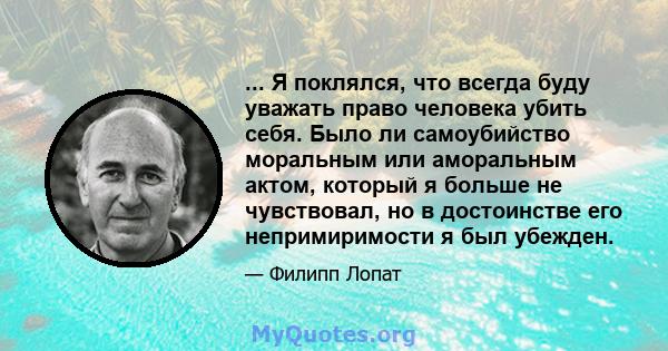 ... Я поклялся, что всегда буду уважать право человека убить себя. Было ли самоубийство моральным или аморальным актом, который я больше не чувствовал, но в достоинстве его непримиримости я был убежден.