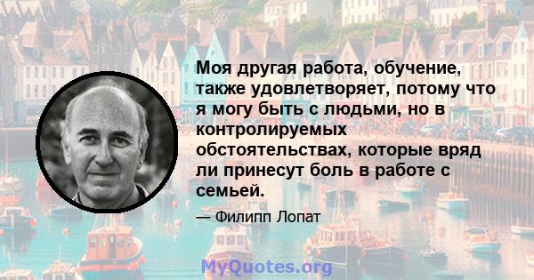 Моя другая работа, обучение, также удовлетворяет, потому что я могу быть с людьми, но в контролируемых обстоятельствах, которые вряд ли принесут боль в работе с семьей.