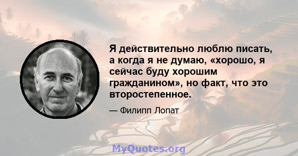 Я действительно люблю писать, а когда я не думаю, «хорошо, я сейчас буду хорошим гражданином», но факт, что это второстепенное.