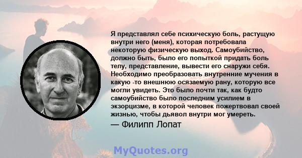 Я представлял себе психическую боль, растущую внутри него (меня), которая потребовала некоторую физическую выход. Самоубийство, должно быть, было его попыткой придать боль телу, представление, вывести его снаружи себя.