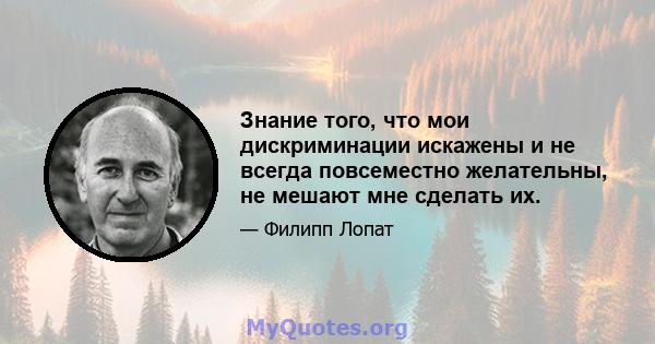 Знание того, что мои дискриминации искажены и не всегда повсеместно желательны, не мешают мне сделать их.