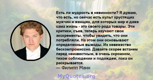 Есть ли мудрость в невинности? Я думаю, что есть, но сейчас есть культ хрустящих мужчин и женщин, для которых мир и даже сама жизнь - это своего рода товары. Эти критики, съев, теперь изучают свои экскременты, чтобы