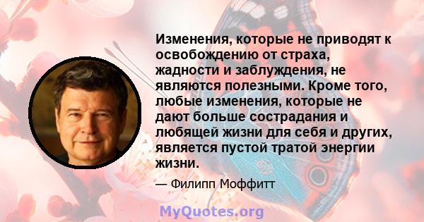 Изменения, которые не приводят к освобождению от страха, жадности и заблуждения, не являются полезными. Кроме того, любые изменения, которые не дают больше сострадания и любящей жизни для себя и других, является пустой