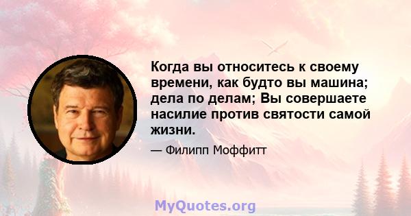 Когда вы относитесь к своему времени, как будто вы машина; дела по делам; Вы совершаете насилие против святости самой жизни.