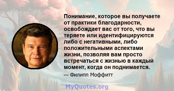 Понимание, которое вы получаете от практики благодарности, освобождает вас от того, что вы теряете или идентифицируются либо с негативными, либо положительными аспектами жизни, позволяя вам просто встречаться с жизнью в 