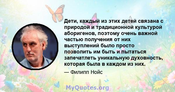 Дети, каждый из этих детей связана с природой и традиционной культурой аборигенов, поэтому очень важной частью получения от них выступлений было просто позволить им быть и пытаться запечатлеть уникальную духовность,