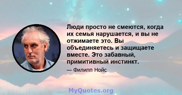 Люди просто не смеются, когда их семья нарушается, и вы не отжимаете это. Вы объединяетесь и защищаете вместе. Это забавный, примитивный инстинкт.