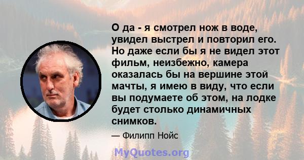 О да - я смотрел нож в воде, увидел выстрел и повторил его. Но даже если бы я не видел этот фильм, неизбежно, камера оказалась бы на вершине этой мачты, я имею в виду, что если вы подумаете об этом, на лодке будет