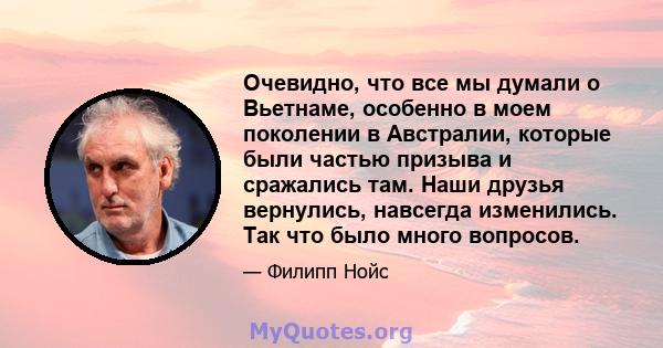 Очевидно, что все мы думали о Вьетнаме, особенно в моем поколении в Австралии, которые были частью призыва и сражались там. Наши друзья вернулись, навсегда изменились. Так что было много вопросов.