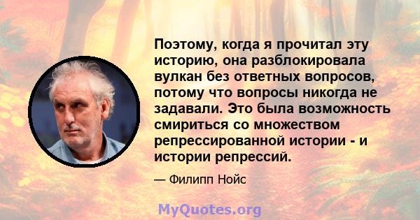 Поэтому, когда я прочитал эту историю, она разблокировала вулкан без ответных вопросов, потому что вопросы никогда не задавали. Это была возможность смириться со множеством репрессированной истории - и истории репрессий.