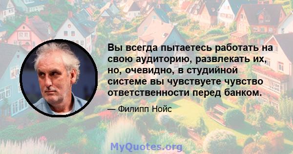 Вы всегда пытаетесь работать на свою аудиторию, развлекать их, но, очевидно, в студийной системе вы чувствуете чувство ответственности перед банком.