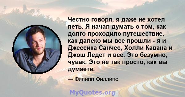 Честно говоря, я даже не хотел петь. Я начал думать о том, как долго проходило путешествие, как далеко мы все прошли - я и Джессика Санчес, Холли Кавана и Джош Ледет и все. Это безумно, чувак. Это не так просто, как вы