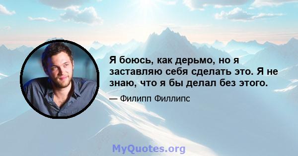 Я боюсь, как дерьмо, но я заставляю себя сделать это. Я не знаю, что я бы делал без этого.