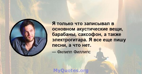 Я только что записывал в основном акустические вещи, барабаны, саксофон, а также электрогитара. Я все еще пишу песни, а что нет.