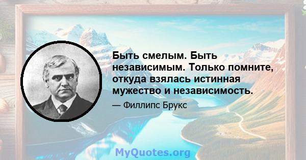 Быть смелым. Быть независимым. Только помните, откуда взялась истинная мужество и независимость.