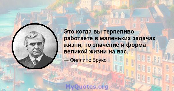 Это когда вы терпеливо работаете в маленьких задачах жизни, то значение и форма великой жизни на вас.