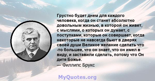 Грустно будет днем ​​для каждого человека, когда он станет абсолютно довольным жизнью, в которой он живет, с мыслями, о которых он думает, с поступками, которые он совершает, когда некоторые не навсегда бьют в дверях