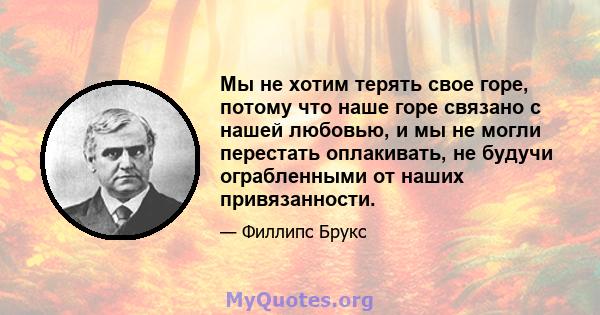 Мы не хотим терять свое горе, потому что наше горе связано с нашей любовью, и мы не могли перестать оплакивать, не будучи ограбленными от наших привязанности.