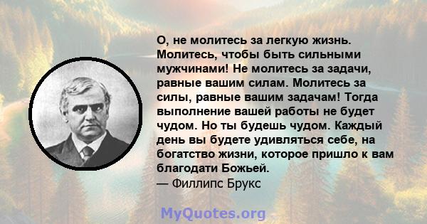 O, не молитесь за легкую жизнь. Молитесь, чтобы быть сильными мужчинами! Не молитесь за задачи, равные вашим силам. Молитесь за силы, равные вашим задачам! Тогда выполнение вашей работы не будет чудом. Но ты будешь