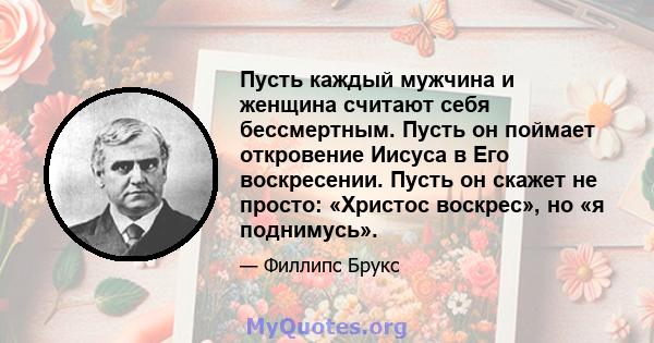 Пусть каждый мужчина и женщина считают себя бессмертным. Пусть он поймает откровение Иисуса в Его воскресении. Пусть он скажет не просто: «Христос воскрес», но «я поднимусь».