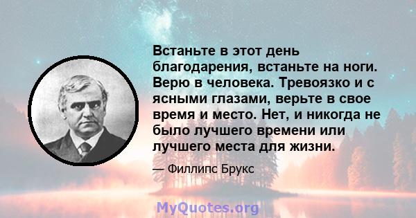 Встаньте в этот день благодарения, встаньте на ноги. Верю в человека. Тревоязко и с ясными глазами, верьте в свое время и место. Нет, и никогда не было лучшего времени или лучшего места для жизни.