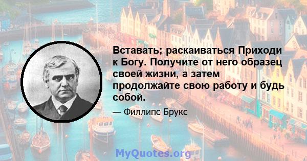 Вставать; раскаиваться Приходи к Богу. Получите от него образец своей жизни, а затем продолжайте свою работу и будь собой.