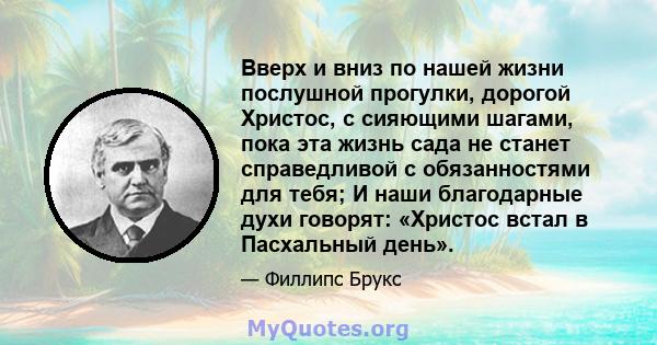 Вверх и вниз по нашей жизни послушной прогулки, дорогой Христос, с сияющими шагами, пока эта жизнь сада не станет справедливой с обязанностями для тебя; И наши благодарные духи говорят: «Христос встал в Пасхальный день».