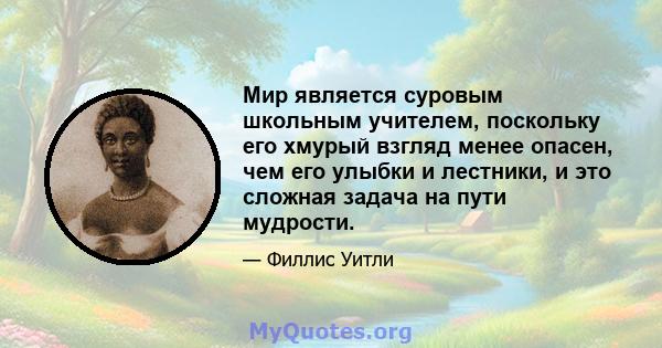 Мир является суровым школьным учителем, поскольку его хмурый взгляд менее опасен, чем его улыбки и лестники, и это сложная задача на пути мудрости.