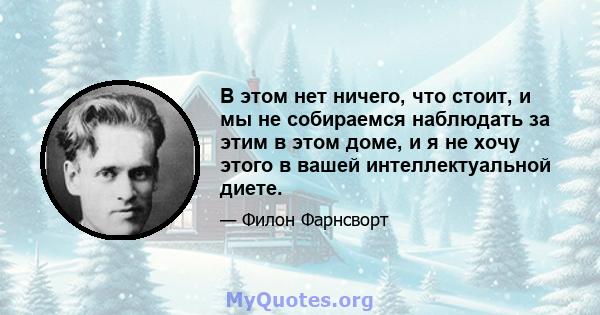 В этом нет ничего, что стоит, и мы не собираемся наблюдать за этим в этом доме, и я не хочу этого в вашей интеллектуальной диете.