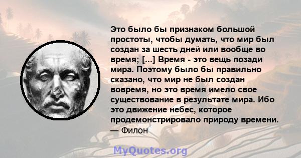 Это было бы признаком большой простоты, чтобы думать, что мир был создан за шесть дней или вообще во время; [...] Время - это вещь позади мира. Поэтому было бы правильно сказано, что мир не был создан вовремя, но это