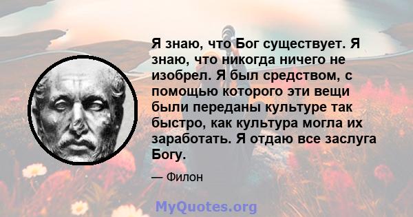 Я знаю, что Бог существует. Я знаю, что никогда ничего не изобрел. Я был средством, с помощью которого эти вещи были переданы культуре так быстро, как культура могла их заработать. Я отдаю все заслуга Богу.