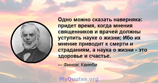 Одно можно сказать наверняка: придет время, когда мнения священников и врачей должны уступить науке о жизни; Ибо их мнение приводит к смерти и страданиям, а наука о жизни - это здоровье и счастье.