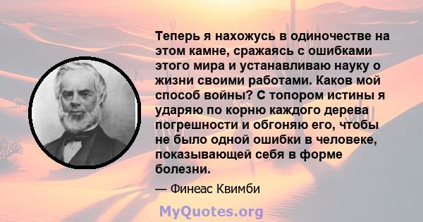 Теперь я нахожусь в одиночестве на этом камне, сражаясь с ошибками этого мира и устанавливаю науку о жизни своими работами. Каков мой способ войны? С топором истины я ударяю по корню каждого дерева погрешности и обгоняю 