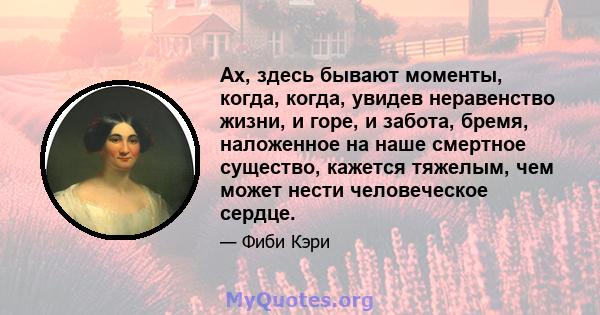 Ах, здесь бывают моменты, когда, когда, увидев неравенство жизни, и горе, и забота, бремя, наложенное на наше смертное существо, кажется тяжелым, чем может нести человеческое сердце.