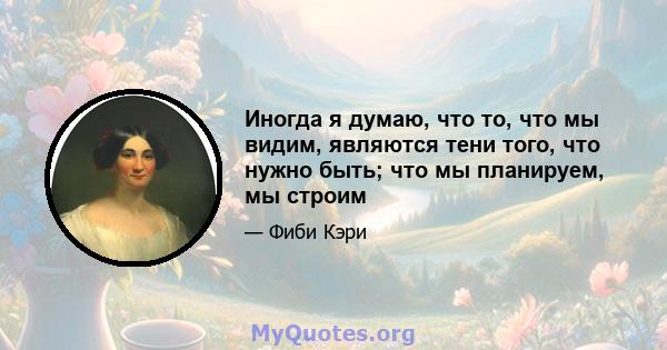 Иногда я думаю, что то, что мы видим, являются тени того, что нужно быть; что мы планируем, мы строим