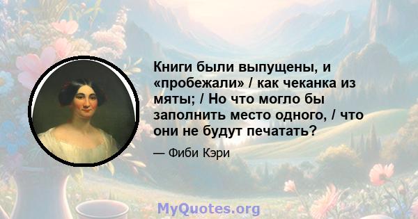 Книги были выпущены, и «пробежали» / как чеканка из мяты; / Но что могло бы заполнить место одного, / что они не будут печатать?