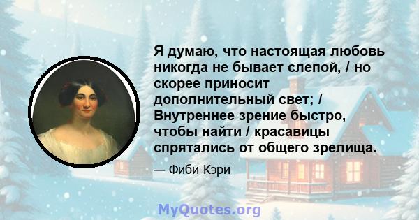 Я думаю, что настоящая любовь никогда не бывает слепой, / но скорее приносит дополнительный свет; / Внутреннее зрение быстро, чтобы найти / красавицы спрятались от общего зрелища.