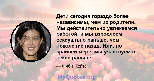 Дети сегодня гораздо более независимы, чем их родители. Мы действительно увлекаемся работой, и мы взрослеем сексуально раньше, чем поколение назад. Или, по крайней мере, мы участвуем в сексе раньше.