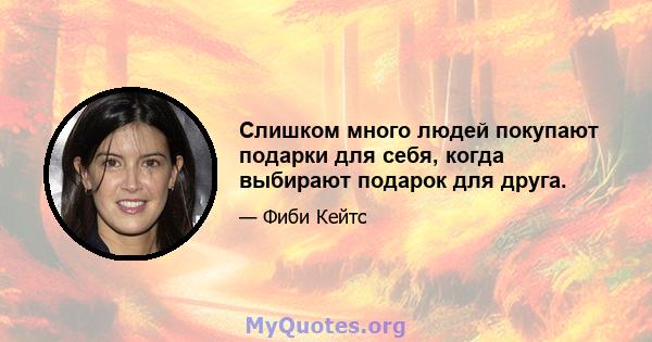 Слишком много людей покупают подарки для себя, когда выбирают подарок для друга.