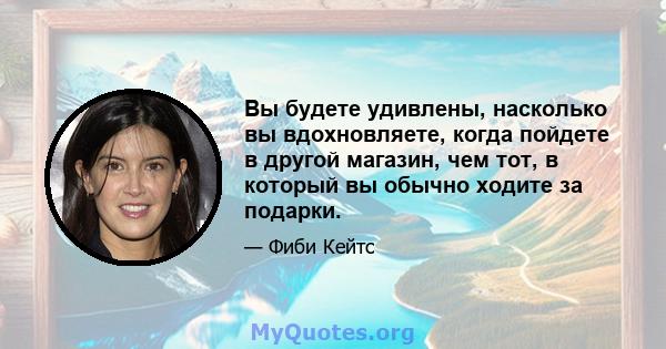 Вы будете удивлены, насколько вы вдохновляете, когда пойдете в другой магазин, чем тот, в который вы обычно ходите за подарки.