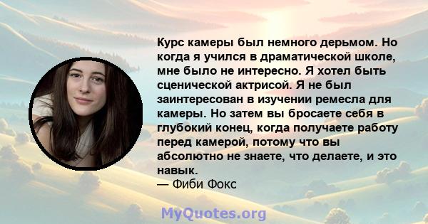 Курс камеры был немного дерьмом. Но когда я учился в драматической школе, мне было не интересно. Я хотел быть сценической актрисой. Я не был заинтересован в изучении ремесла для камеры. Но затем вы бросаете себя в