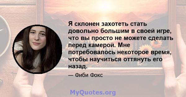 Я склонен захотеть стать довольно большим в своей игре, что вы просто не можете сделать перед камерой. Мне потребовалось некоторое время, чтобы научиться оттянуть его назад.