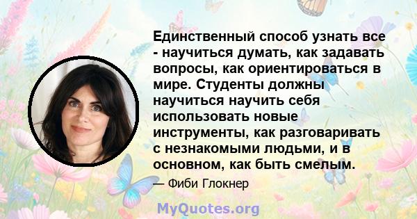 Единственный способ узнать все - научиться думать, как задавать вопросы, как ориентироваться в мире. Студенты должны научиться научить себя использовать новые инструменты, как разговаривать с незнакомыми людьми, и в