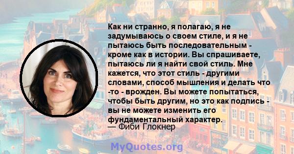 Как ни странно, я полагаю, я не задумываюсь о своем стиле, и я не пытаюсь быть последовательным - кроме как в истории. Вы спрашиваете, пытаюсь ли я найти свой стиль. Мне кажется, что этот стиль - другими словами, способ 