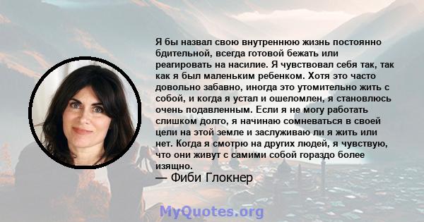 Я бы назвал свою внутреннюю жизнь постоянно бдительной, всегда готовой бежать или реагировать на насилие. Я чувствовал себя так, так как я был маленьким ребенком. Хотя это часто довольно забавно, иногда это утомительно