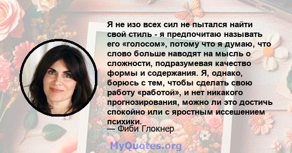 Я не изо всех сил не пытался найти свой стиль - я предпочитаю называть его «голосом», потому что я думаю, что слово больше наводят на мысль о сложности, подразумевая качество формы и содержания. Я, однако, борюсь с тем, 