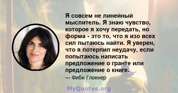 Я совсем не линейный мыслитель. Я знаю чувство, которое я хочу передать, но форма - это то, что я изо всех сил пытаюсь найти. Я уверен, что я потерпил неудачу, если попытаюсь написать предложение о гранте или