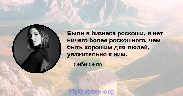 Были в бизнесе роскоши, и нет ничего более роскошного, чем быть хорошим для людей, уважительно к ним.