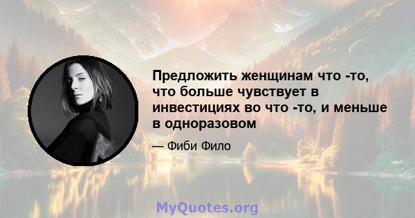 Предложить женщинам что -то, что больше чувствует в инвестициях во что -то, и меньше в одноразовом